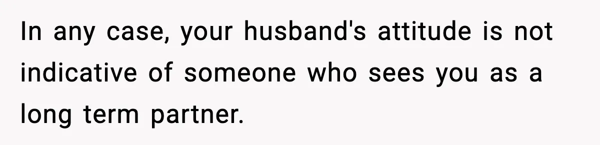 In any case, your husband's attitude is not indicative of someone who sees you as a long term partner.