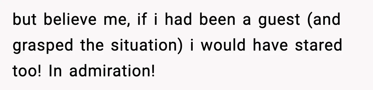 but believe me, if i had been a guest (and grasped the situation) i would have stared too! In admiration!