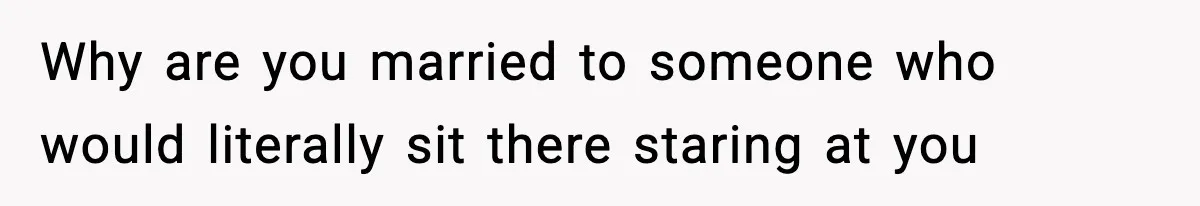 Why are you married to someone who would literally sit there staring at you