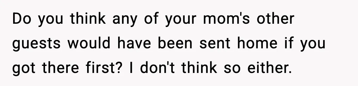 Do you think any of your mom's other guests would have been sent home if you got there first? I don't think so either.