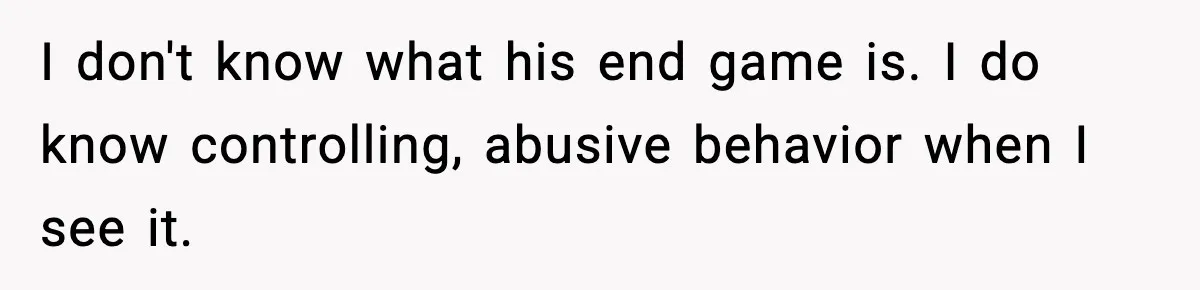 I don't know what his end game is. I do know controlling, abusive behavior when I see it.