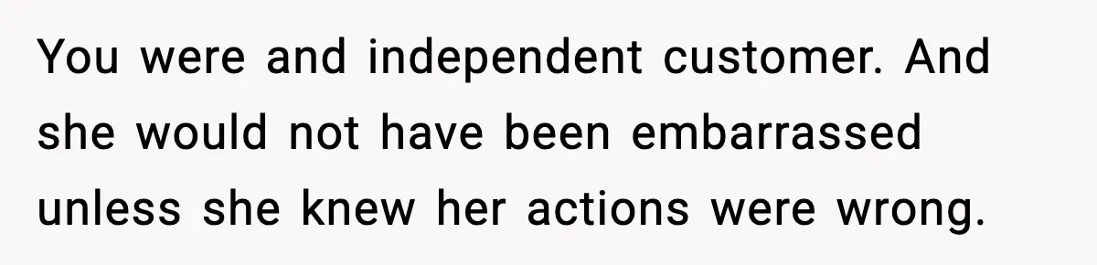 You were and independent customer. And she would not have been embarrassed unless she knew her actions were wrong.