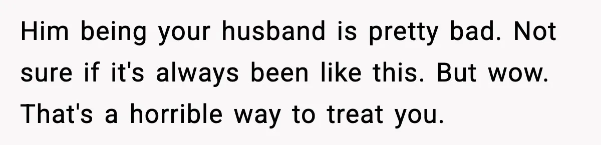 Him being your husband is pretty bad. Not sure if it's always been like this. But wow. That's a horrible way to treat you.