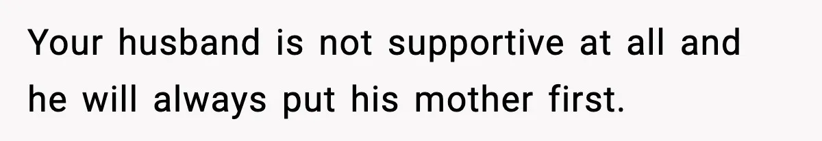 Your husband is not supportive at all and he will always put his mother first.