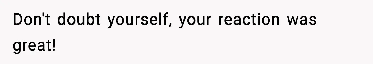 Don't doubt yourself, your reaction was great!