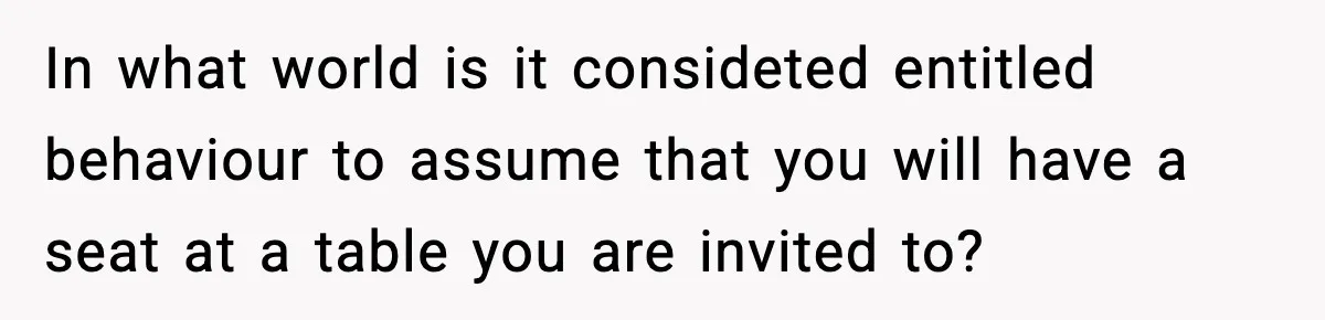 In what world is it consideted entitled behaviour to assume that you will have a seat at a table you are invited to?