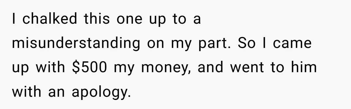 I chalked this one up to a misunderstanding on my part. So I came up with $500 my money, and went to him with an apology.