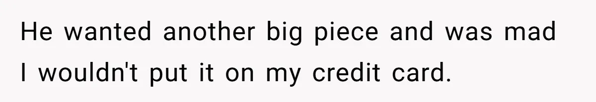 He wanted another big piece and was mad I wouldn't put it on my credit card.