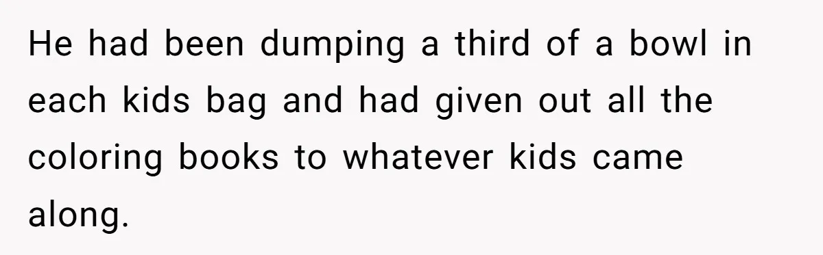 He had been dumping a third of a bowl in each kids bag and had given out all the coloring books to whatever kids came along.