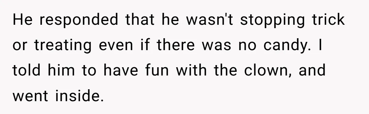 He responded that he wasn't stopping trick or treating even if there was no candy. I told him to have fun with the clown, and went inside.
