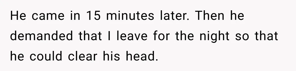 He came in 15 minutes later. Then he demanded that I leave for the night so that he could clear his head.