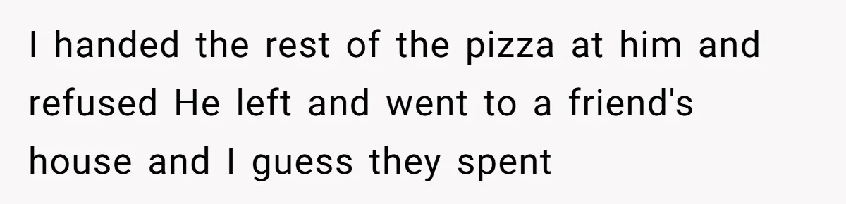 I handed the rest of the pizza at him and refused He left and went to a friend's house and I guess they spent