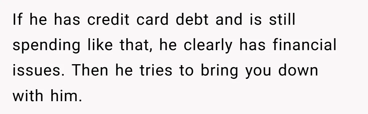 If he has credit card debt and is still spending like that, he clearly has financial issues. Then he tries to bring you down with him.