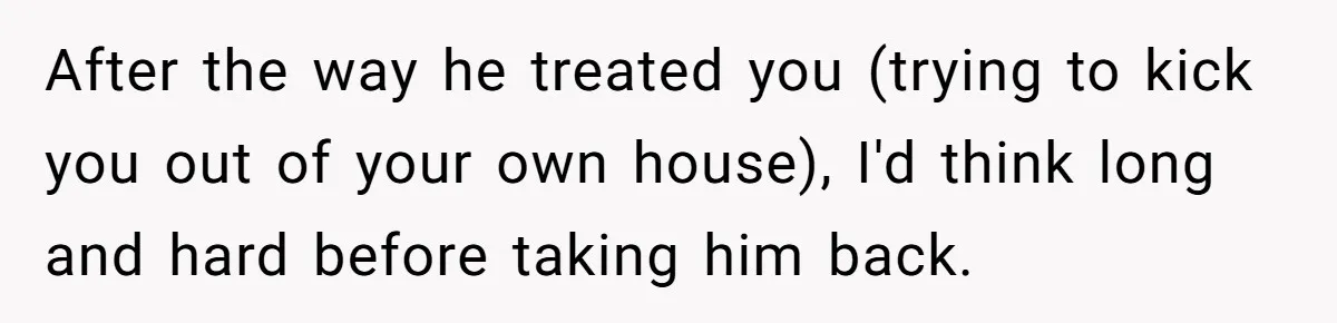 After the way he treated you (trying to kick you out of your own house), I'd think long and hard before taking him back.