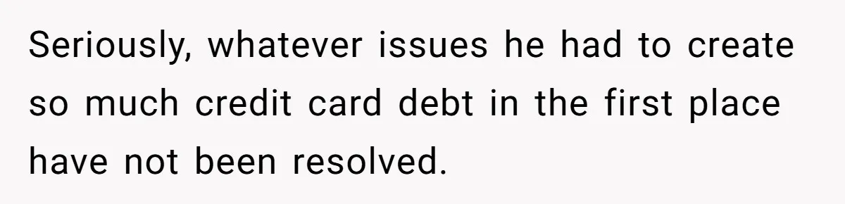 Seriously, whatever issues he had to create so much credit card debt in the first place have not been resolved.