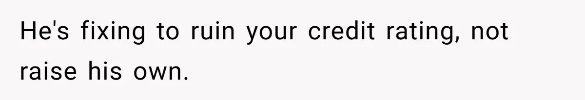 He's fixing to ruin your credit rating, not raise his own.