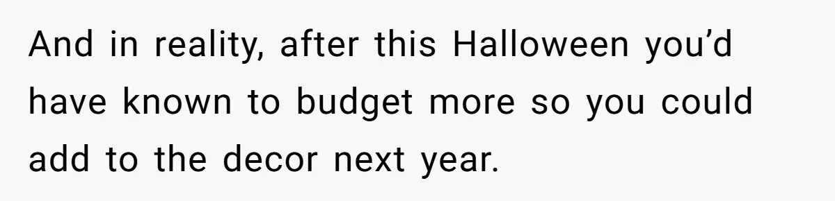 And in reality, after this Halloween you’d have known to budget more so you could add to the decor next year.
