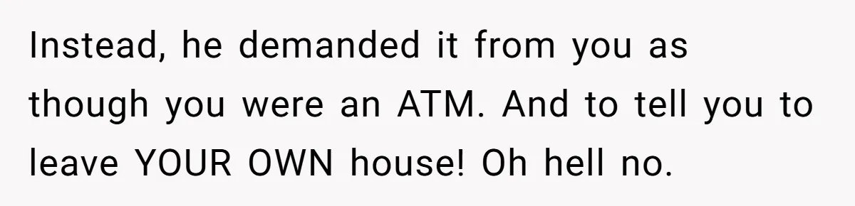Instead, he demanded it from you as though you were an ATM. And to tell you to leave YOUR OWN house! Oh hell no.