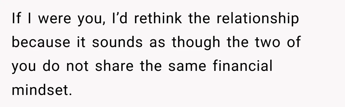 If I were you, I’d rethink the relationship because it sounds as though the two of you do not share the same financial mindset.
