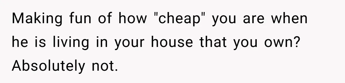 Making fun of how "cheap" you are when he is living in your house that you own? Absolutely not.