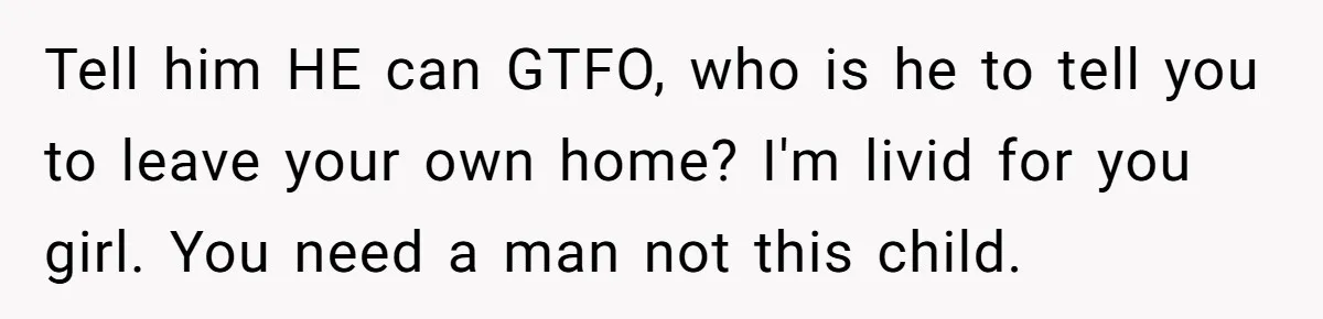 Tell him HE can GTFO, who is he to tell you to leave your own home? I'm livid for you girl. You need a man not this child.