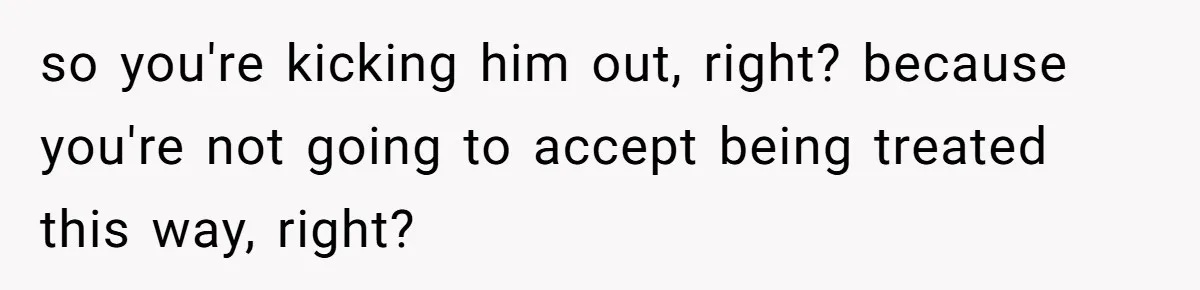 so you're kicking him out, right? because you're not going to accept being treated this way, right?