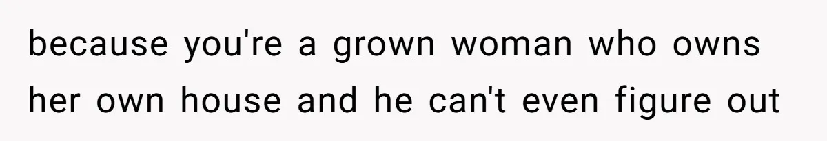 because you're a grown woman who owns her own house and he can't even figure out