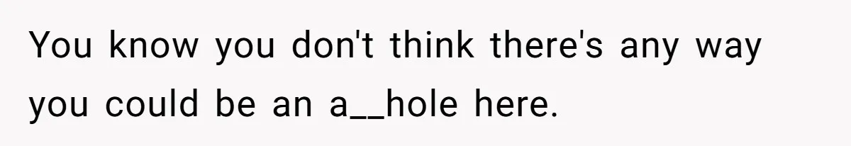 You know you don't think there's any way you could be an a__hole here.