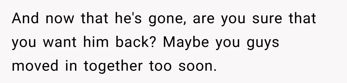 And now that he's gone, are you sure that you want him back? Maybe you guys moved in together too soon.