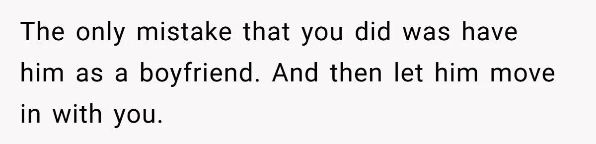 The only mistake that you did was have him as a boyfriend. And then let him move in with you.