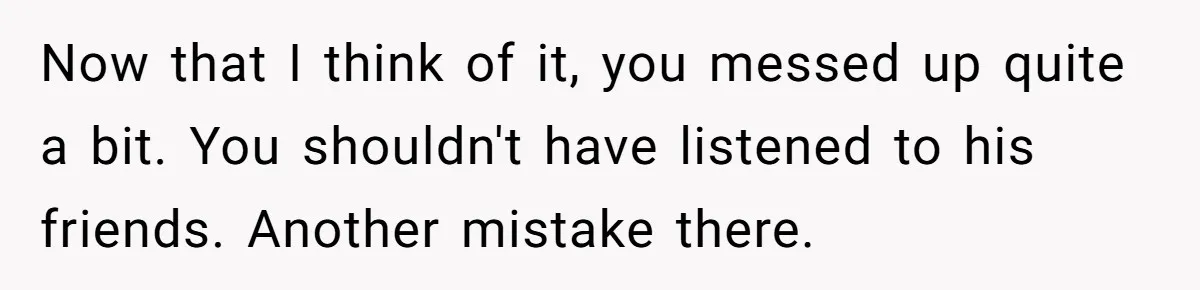 Now that I think of it, you messed up quite a bit. You shouldn't have listened to his friends. Another mistake there.
