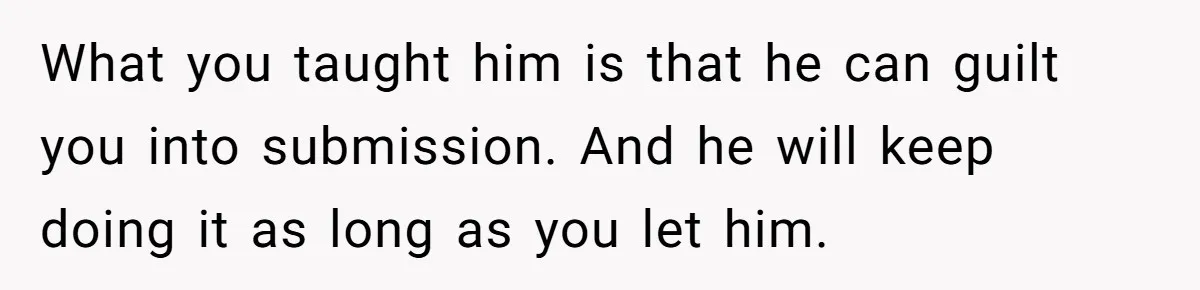 What you taught him is that he can guilt you into submission. And he will keep doing it as long as you let him.