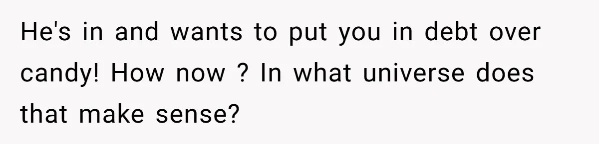 He's in and wants to put you in debt over candy! How now ? In what universe does that make sense?