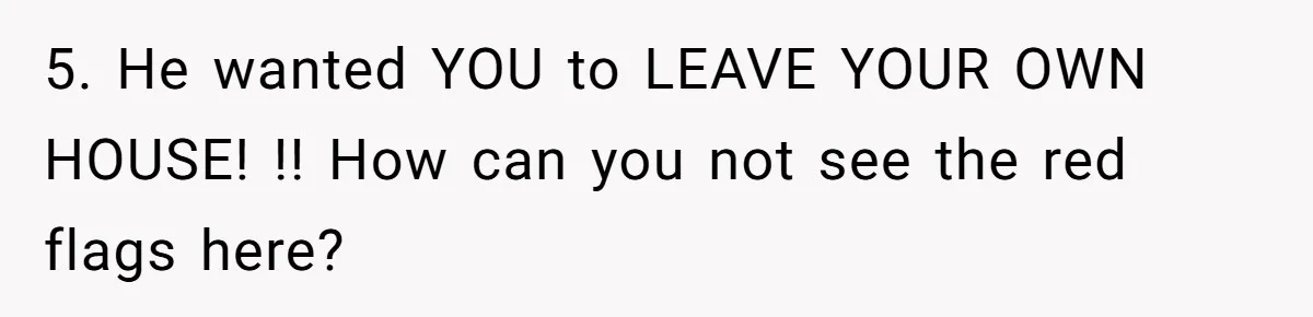 5. He wanted YOU to LEAVE YOUR OWN HOUSE! !! How can you not see the red flags here?