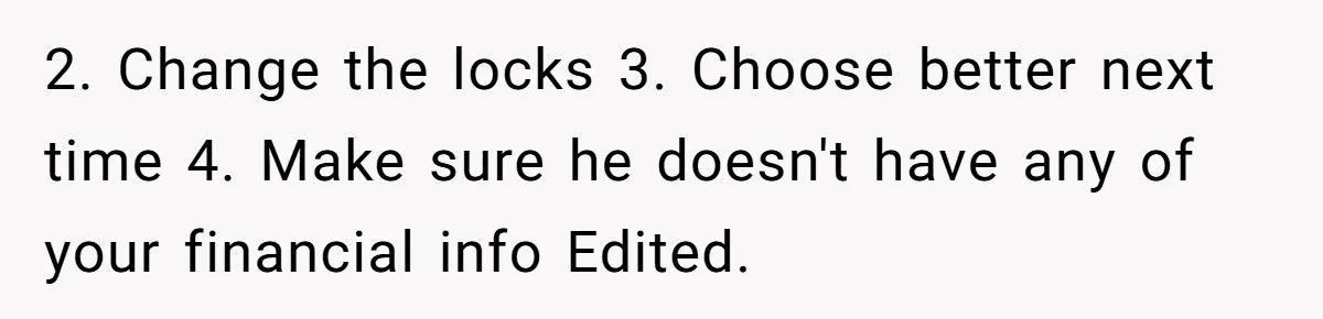 2. Change the locks 3. Choose better next time 4. Make sure he doesn't have any of your financial info Edited.