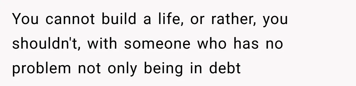 You cannot build a life, or rather, you shouldn't, with someone who has no problem not only being in debt