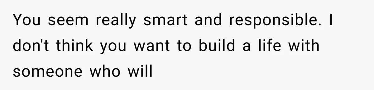 You seem really smart and responsible. I don't think you want to build a life with someone who will