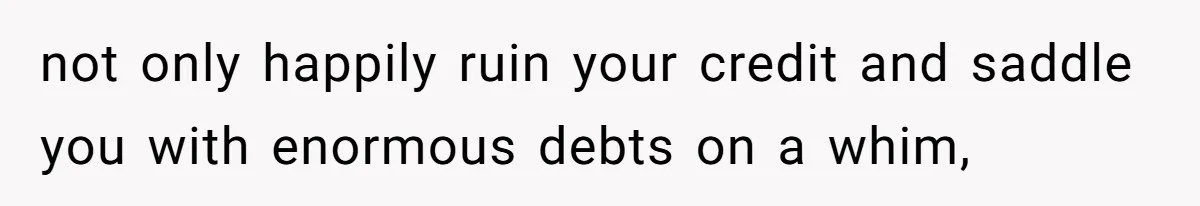 not only happily ruin your credit and saddle you with enormous debts on a whim,