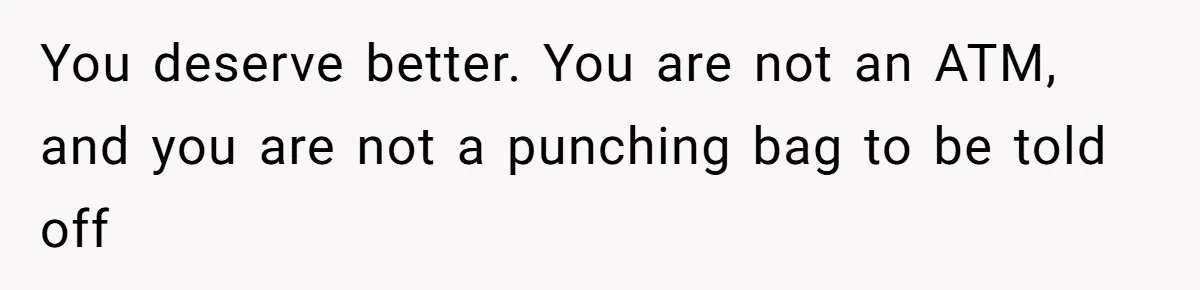 You deserve better. You are not an ATM, and you are not a punching bag to be told off