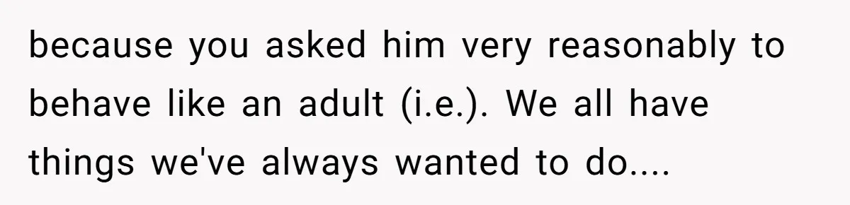 because you asked him very reasonably to behave like an adult (i.e.). We all have things we've always wanted to do....