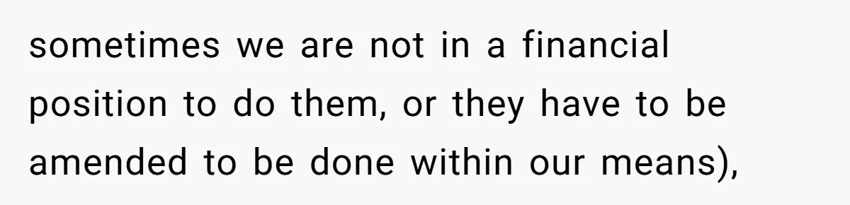sometimes we are not in a financial position to do them, or they have to be amended to be done within our means),