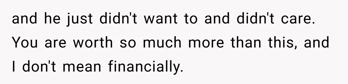 and he just didn't want to and didn't care. You are worth so much more than this, and I don't mean financially.
