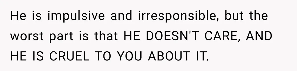 He is impulsive and irresponsible, but the worst part is that HE DOESN'T CARE, AND HE IS CRUEL TO YOU ABOUT IT.