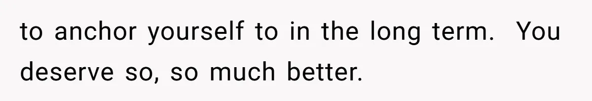to anchor yourself to in the long term.  You deserve so, so much better.