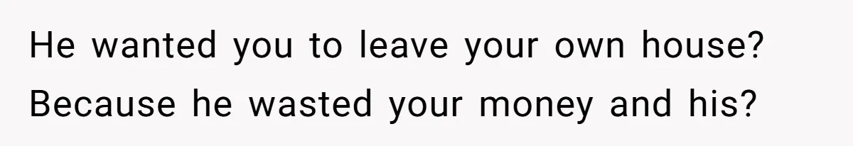 He wanted you to leave your own house? Because he wasted your money and his?
