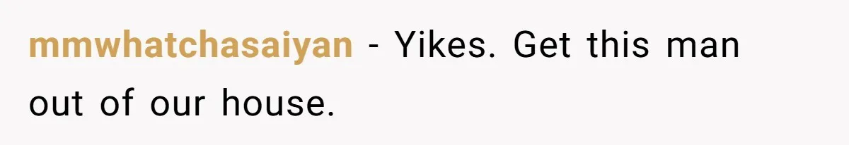 mmwhatchasaiyan − Yikes. Get this man out of our house.