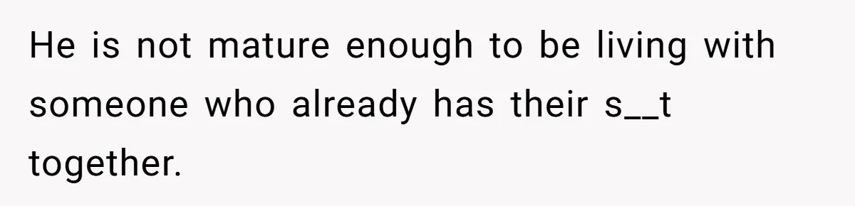 He is not mature enough to be living with someone who already has their s__t together.