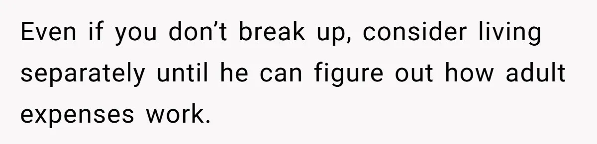 Even if you don’t break up, consider living separately until he can figure out how adult expenses work.