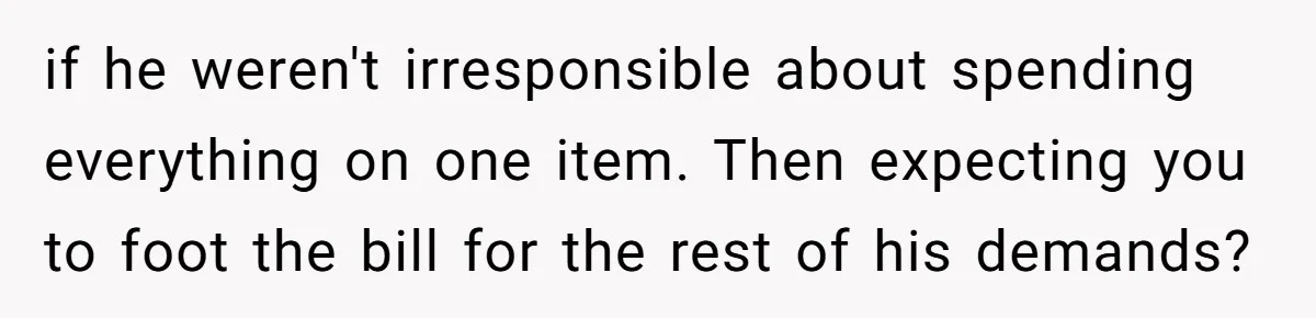 if he weren't irresponsible about spending everything on one item. Then expecting you to foot the bill for the rest of his demands?