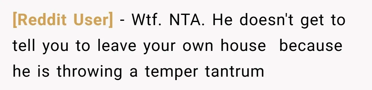 [Reddit User] − Wtf. NTA. He doesn't get to tell you to leave your own house  because he is throwing a temper tantrum